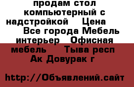 продам стол компьютерный с надстройкой. › Цена ­ 2 000 - Все города Мебель, интерьер » Офисная мебель   . Тыва респ.,Ак-Довурак г.